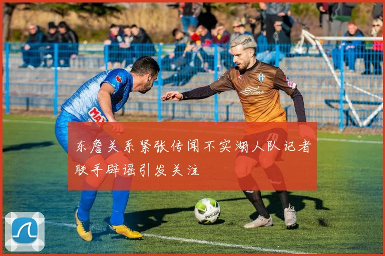 东詹关系紧张传闻不实湖人队记者联手辟谣引发关注
