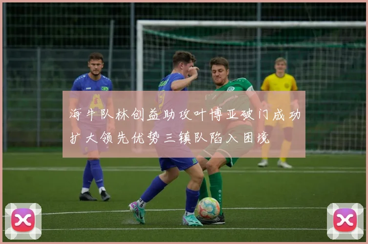 海牛队林创益助攻叶博亚破门成功扩大领先优势三镇队陷入困境
