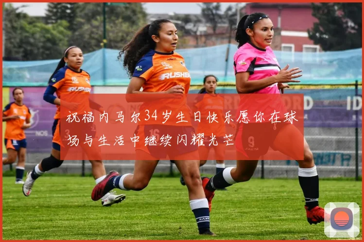 祝福内马尔34岁生日快乐愿你在球场与生活中继续闪耀光芒