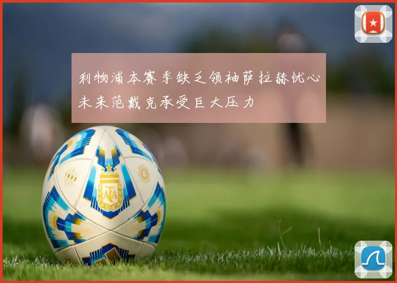 利物浦本赛季缺乏领袖萨拉赫忧心未来范戴克承受巨大压力