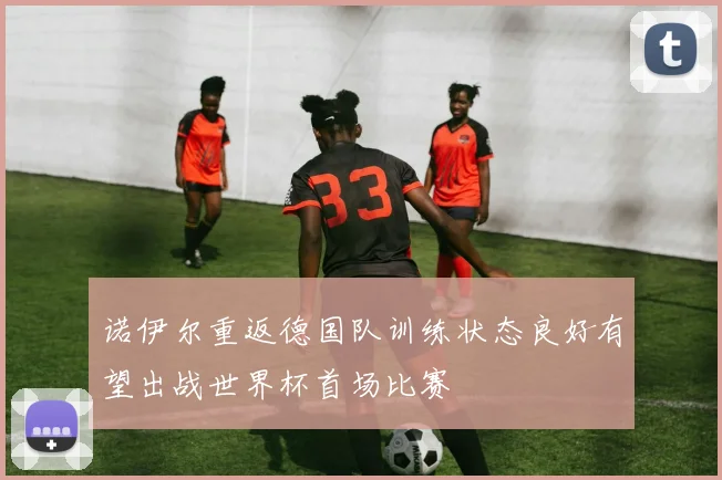诺伊尔重返德国队训练状态良好有望出战世界杯首场比赛