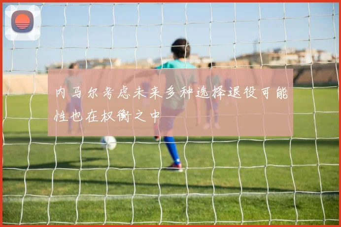 内马尔考虑未来多种选择退役可能性也在权衡之中