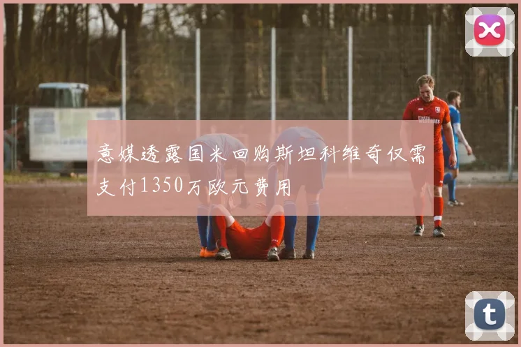 意媒透露国米回购斯坦科维奇仅需支付1350万欧元费用
