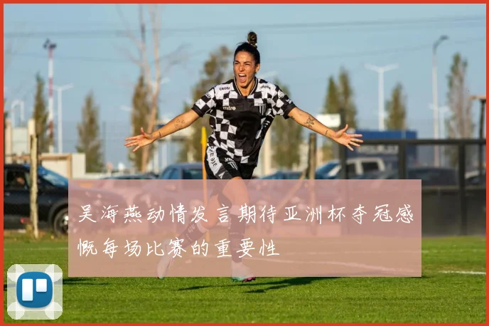 吴海燕动情发言期待亚洲杯夺冠感慨每场比赛的重要性