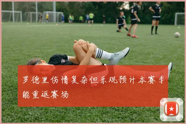 罗德里伤情复杂但乐观预计本赛季能重返赛场