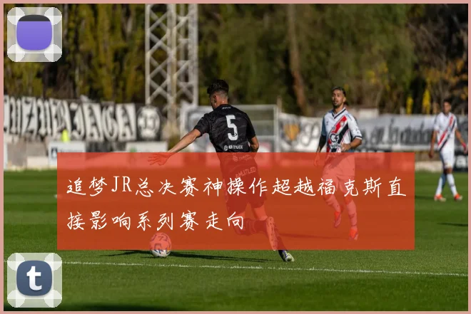 追梦JR总决赛神操作超越福克斯直接影响系列赛走向