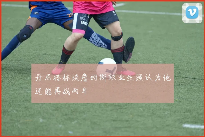 丹尼格林谈詹姆斯职业生涯认为他还能再战两年
