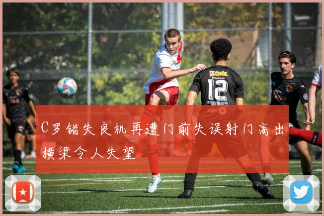 C罗错失良机再遭门前失误射门高出横梁令人失望