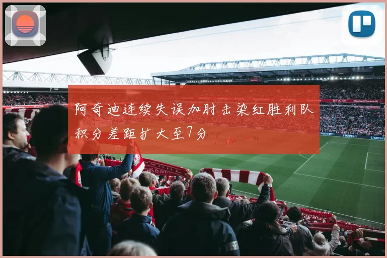 阿奇迪连续失误加肘击染红胜利队积分差距扩大至7分