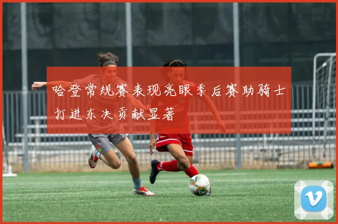 哈登常规赛表现亮眼季后赛助骑士打进东决贡献显著