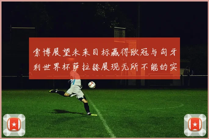 索博展望未来目标赢得欧冠与匈牙利世界杯萨拉赫展现无所不能的实力