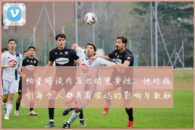帕奎塔谈内马尔的重要性：他对我们每个人都具有深远的影响与激励