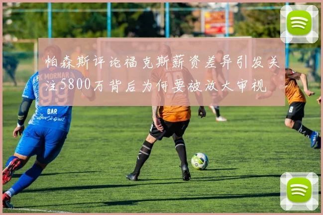 帕森斯评论福克斯薪资差异引发关注5800万背后为何要被放大审视